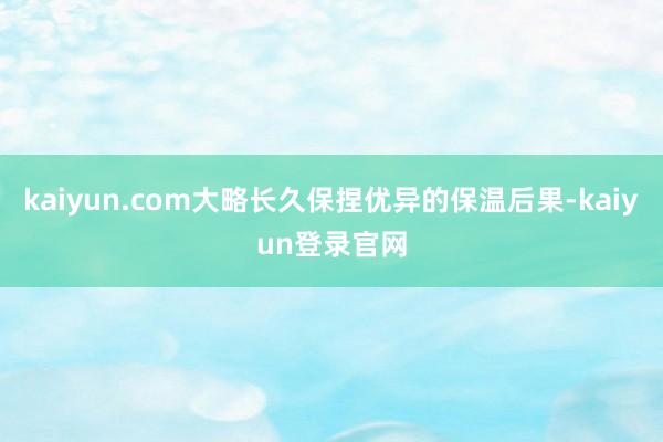 kaiyun.com大略长久保捏优异的保温后果-kaiyun登录官网