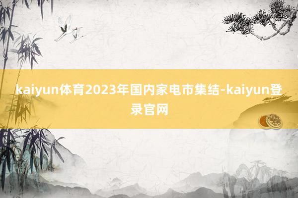 kaiyun体育2023年国内家电市集结-kaiyun登录官网