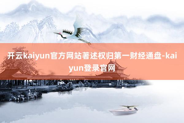 开云kaiyun官方网站著述权归第一财经通盘-kaiyun登录官网