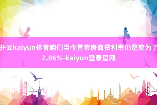 开云kaiyun体育咱们当今首套房商贷利率仍是变为了2.86%-kaiyun登录官网