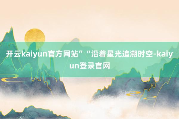 开云kaiyun官方网站”“沿着星光追溯时空-kaiyun登录官网