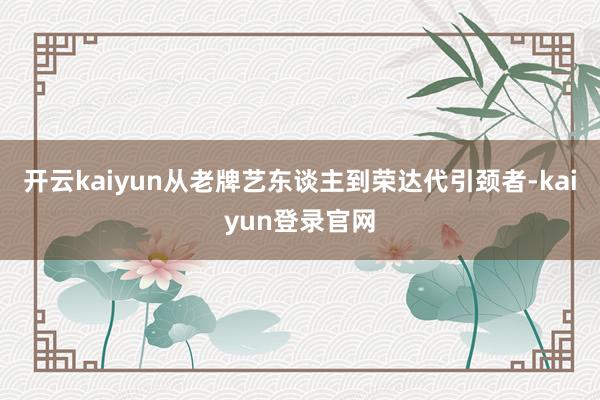 开云kaiyun从老牌艺东谈主到荣达代引颈者-kaiyun登录官网