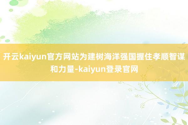 开云kaiyun官方网站为建树海洋强国握住孝顺智谋和力量-kaiyun登录官网