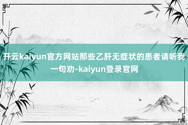 开云kaiyun官方网站那些乙肝无症状的患者请听我一句劝-kaiyun登录官网