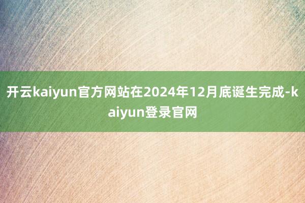 开云kaiyun官方网站在2024年12月底诞生完成-kaiyun登录官网