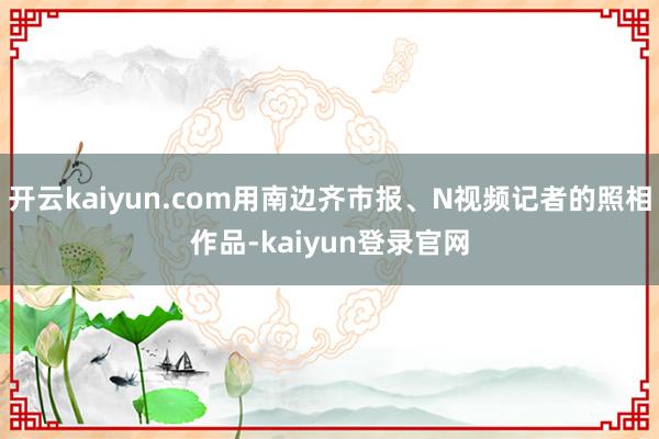 开云kaiyun.com用南边齐市报、N视频记者的照相作品-kaiyun登录官网