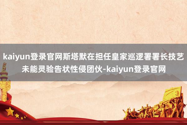 kaiyun登录官网斯塔默在担任皇家巡逻署署长技艺未能灵验告状性侵团伙-kaiyun登录官网