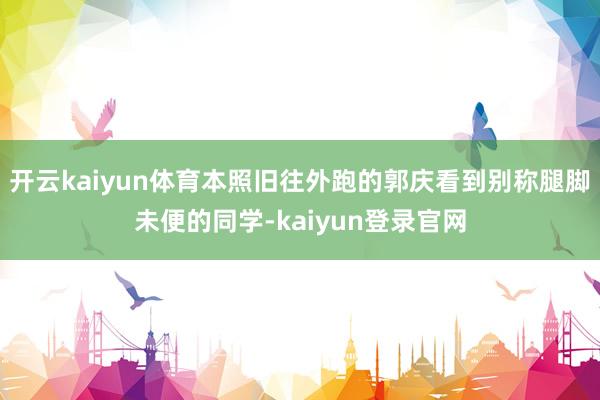 开云kaiyun体育本照旧往外跑的郭庆看到别称腿脚未便的同学-kaiyun登录官网