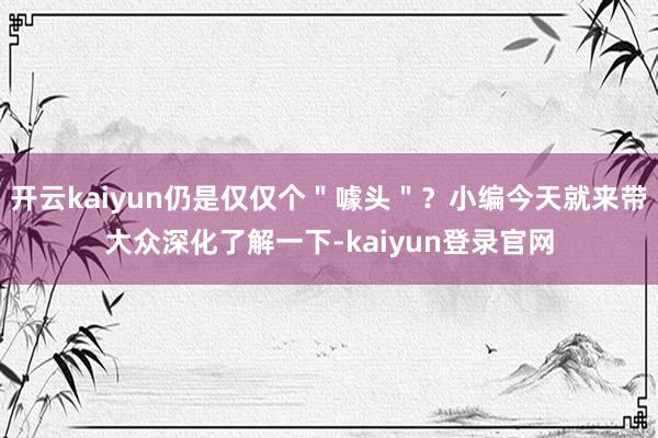 开云kaiyun仍是仅仅个＂噱头＂？小编今天就来带大众深化了解一下-kaiyun登录官网