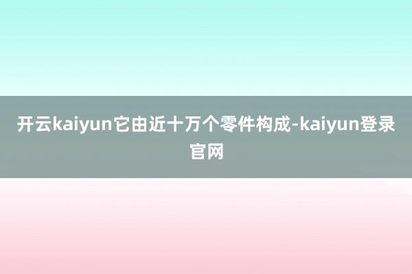 开云kaiyun它由近十万个零件构成-kaiyun登录官网