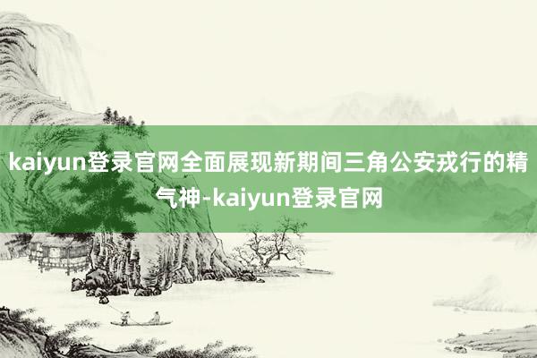 kaiyun登录官网全面展现新期间三角公安戎行的精气神-kaiyun登录官网