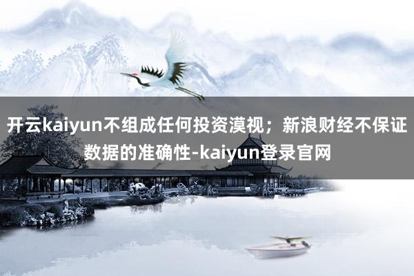 开云kaiyun不组成任何投资漠视；新浪财经不保证数据的准确性-kaiyun登录官网