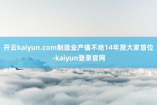 开云kaiyun.com制造业产值不绝14年居大家首位-kaiyun登录官网