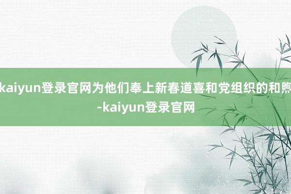 kaiyun登录官网为他们奉上新春道喜和党组织的和煦-kaiyun登录官网