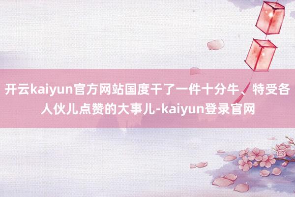 开云kaiyun官方网站国度干了一件十分牛、特受各人伙儿点赞的大事儿-kaiyun登录官网