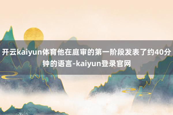 开云kaiyun体育他在庭审的第一阶段发表了约40分钟的语言-kaiyun登录官网