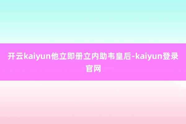 开云kaiyun他立即册立内助韦皇后-kaiyun登录官网