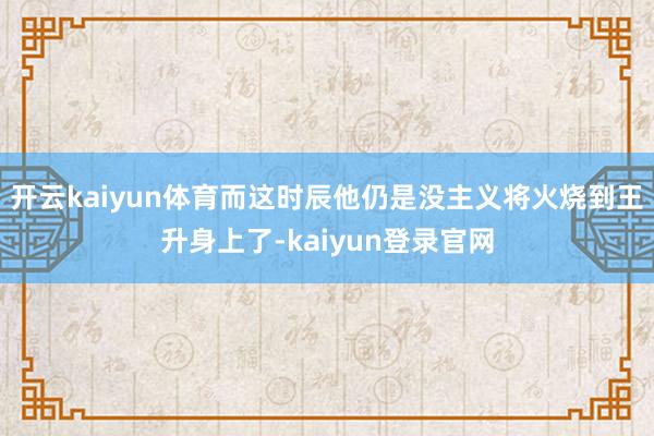 开云kaiyun体育而这时辰他仍是没主义将火烧到王升身上了-kaiyun登录官网