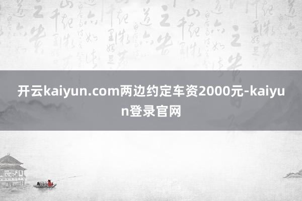 开云kaiyun.com两边约定车资2000元-kaiyun登录官网