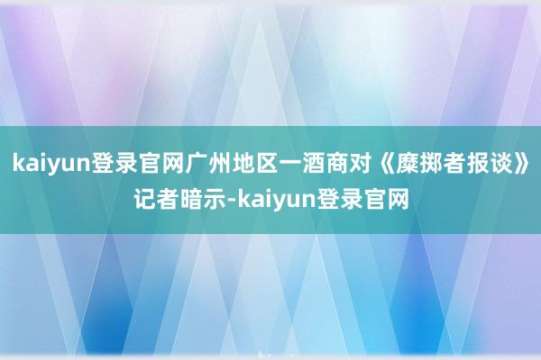 kaiyun登录官网广州地区一酒商对《糜掷者报谈》记者暗示-kaiyun登录官网