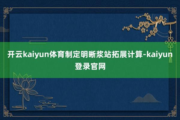 开云kaiyun体育制定明晰浆站拓展计算-kaiyun登录官网