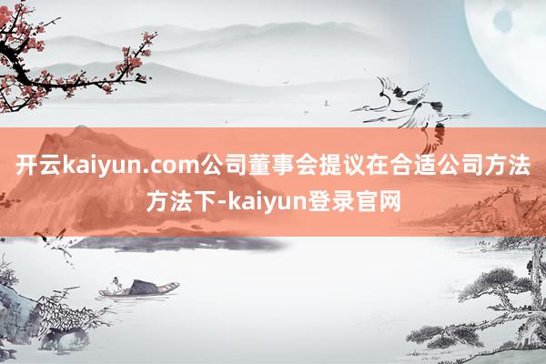 开云kaiyun.com公司董事会提议在合适公司方法方法下-kaiyun登录官网