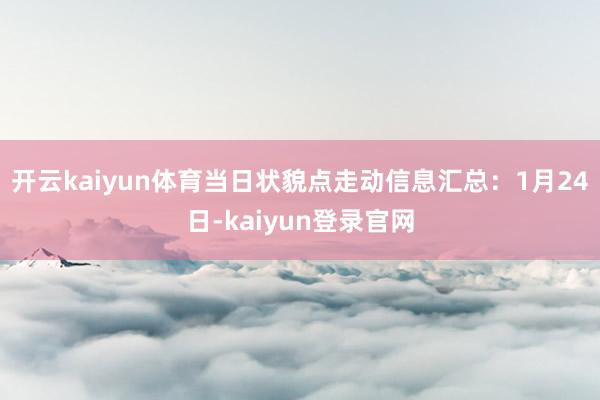 开云kaiyun体育当日状貌点走动信息汇总：1月24日-kaiyun登录官网