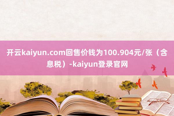 开云kaiyun.com回售价钱为100.904元/张（含息税）-kaiyun登录官网