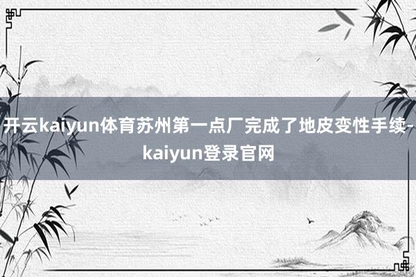 开云kaiyun体育苏州第一点厂完成了地皮变性手续-kaiyun登录官网