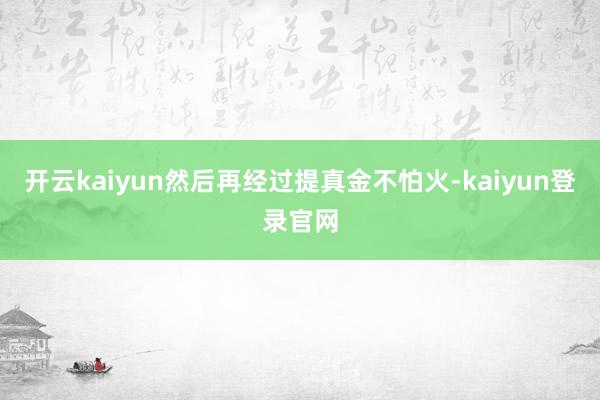 开云kaiyun然后再经过提真金不怕火-kaiyun登录官网