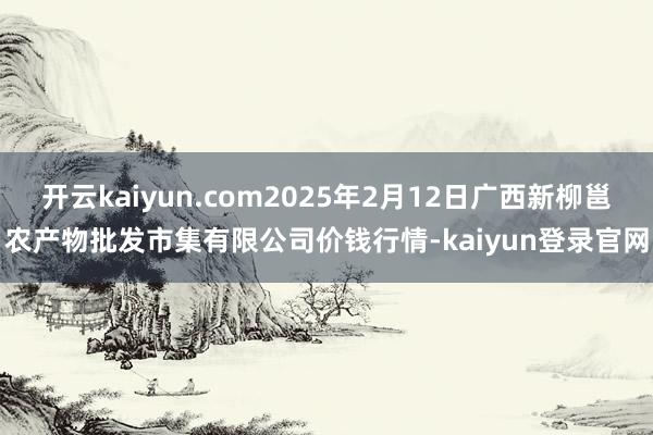 开云kaiyun.com2025年2月12日广西新柳邕农产物批发市集有限公司价钱行情-kaiyun登录官网