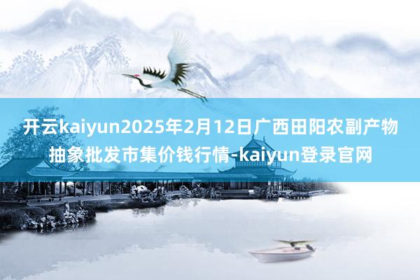 开云kaiyun2025年2月12日广西田阳农副产物抽象批发市集价钱行情-kaiyun登录官网