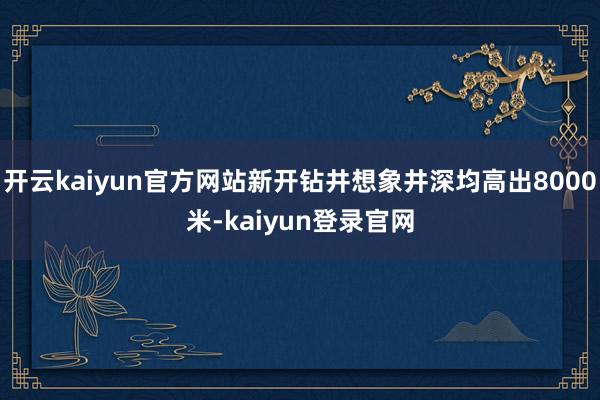 开云kaiyun官方网站新开钻井想象井深均高出8000米-kaiyun登录官网