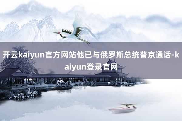 开云kaiyun官方网站他已与俄罗斯总统普京通话-kaiyun登录官网