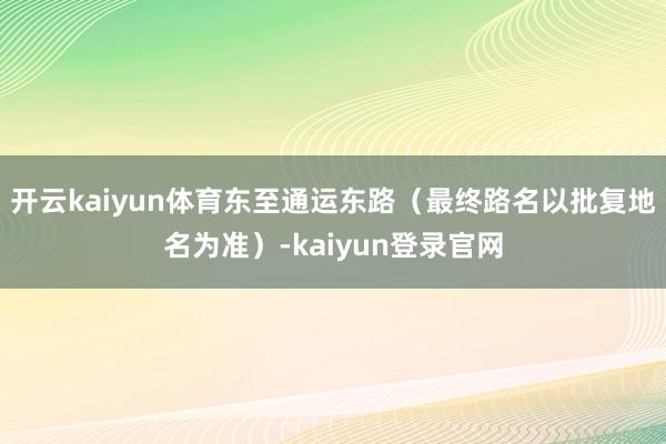 开云kaiyun体育东至通运东路（最终路名以批复地名为准）-kaiyun登录官网