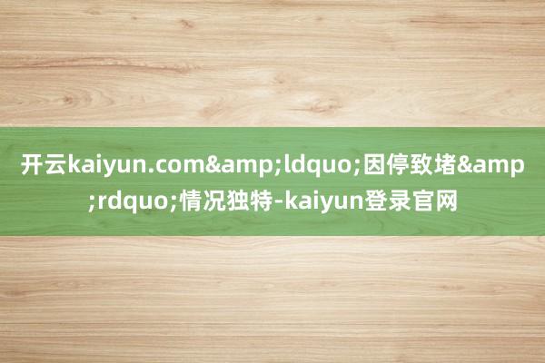 开云kaiyun.com&ldquo;因停致堵&rdquo;情况独特-kaiyun登录官网