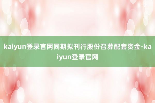 kaiyun登录官网同期拟刊行股份召募配套资金-kaiyun登录官网