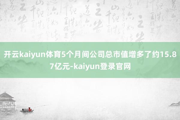 开云kaiyun体育5个月间公司总市值增多了约15.87亿元-kaiyun登录官网