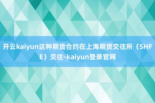 开云kaiyun这种期货合约在上海期货交往所（SHFE）交往-kaiyun登录官网