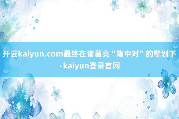 开云kaiyun.com最终在诸葛亮“隆中对”的擘划下-kaiyun登录官网