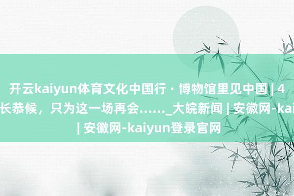 开云kaiyun体育文化中国行 · 博物馆里见中国 | 4000余年的漫长恭候，只为这一场再会......_大皖新闻 | 安徽网-kaiyun登录官网
