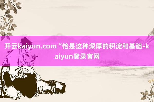 开云kaiyun.com“恰是这种深厚的积淀和基础-kaiyun登录官网