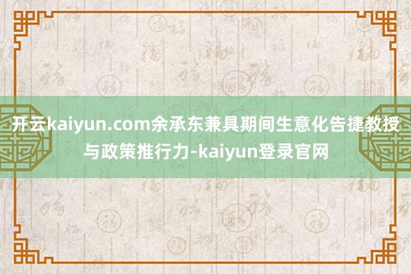 开云kaiyun.com余承东兼具期间生意化告捷教授与政策推行力-kaiyun登录官网