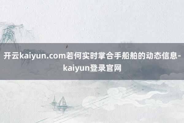 开云kaiyun.com若何实时掌合手船舶的动态信息-kaiyun登录官网