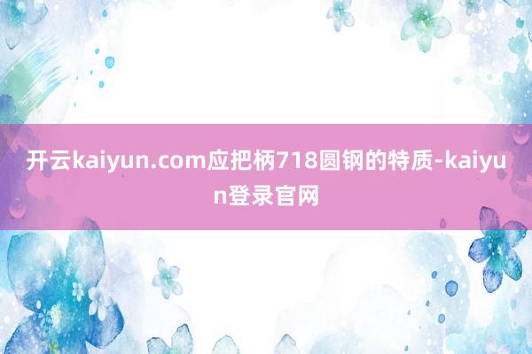 开云kaiyun.com应把柄718圆钢的特质-kaiyun登录官网
